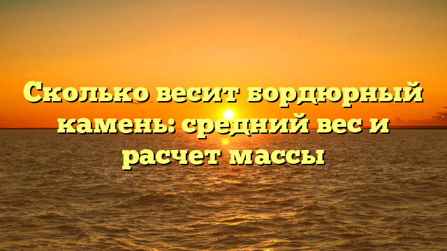 Сколько весит бордюрный камень: средний вес и расчет массы