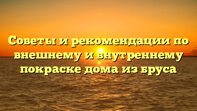 Советы и рекомендации по внешнему и внутреннему покраске дома из бруса